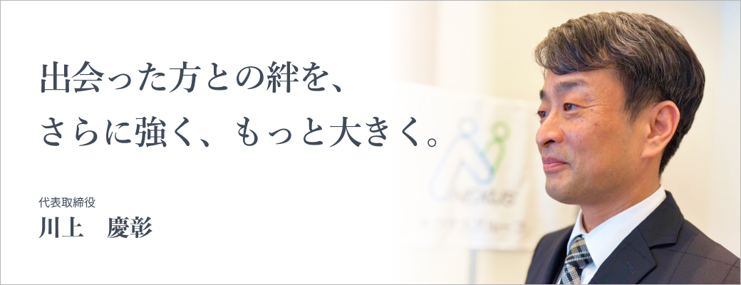 出会った方との絆を、さらに強く、もっと大きく。代表取締役 川上慶彰